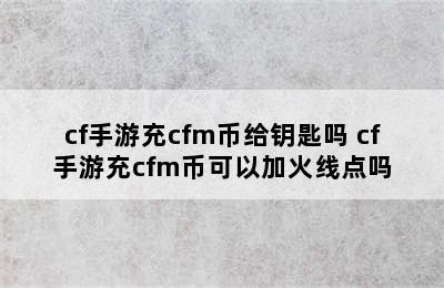 cf手游充cfm币给钥匙吗 cf手游充cfm币可以加火线点吗